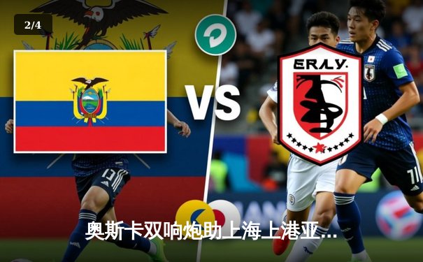 奥斯卡双响炮助上海上港亚冠小组赛惊险取胜，出线形势明朗 - 2