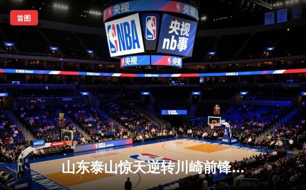 山东泰山惊天逆转川崎前锋晋级亚冠八强，克雷桑补时绝杀点燃主场