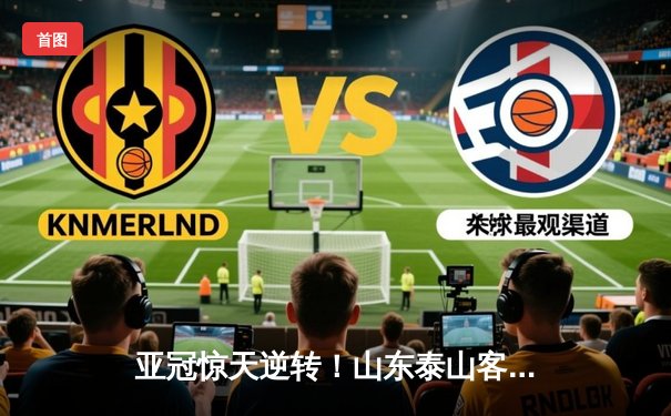 亚冠惊天逆转！山东泰山客场4-2绝杀川崎前锋，总比分6-5晋级八强