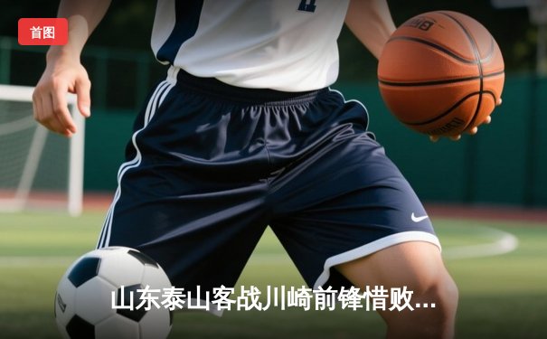 山东泰山客战川崎前锋惜败，次回合主场翻盘悬念再起