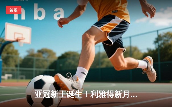 亚冠新王诞生！利雅得新月三叉戟齐发，总比分4-1力克蔚山现代登顶亚洲