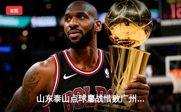 山东泰山点球鏖战惜败广州队，亚冠征程止步八强