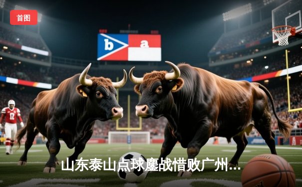 山东泰山点球鏖战惜败广州恒大，亚冠征程虽止步八强但赢得尊重