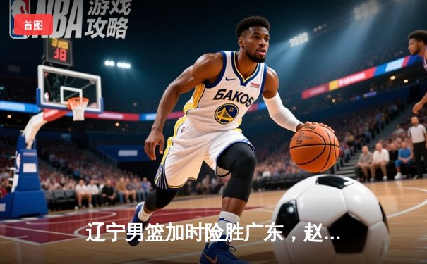 辽宁男篮加时险胜广东，赵继伟33分导演逆转好戏