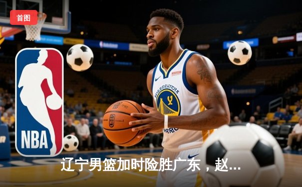 辽宁男篮加时险胜广东，赵继伟33分导演逆转好戏
