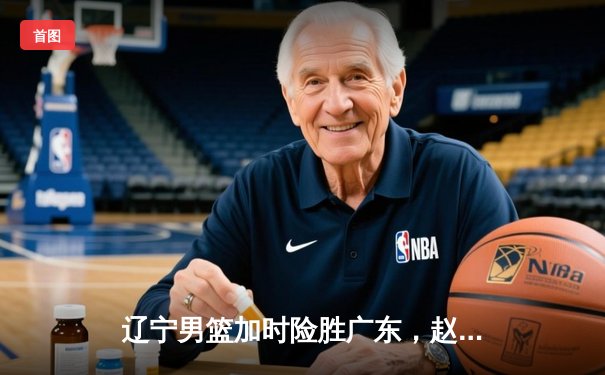 辽宁男篮加时险胜广东，赵继伟35分导演逆转好戏