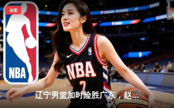 辽宁男篮加时险胜广东，赵继伟35分导演逆转好戏