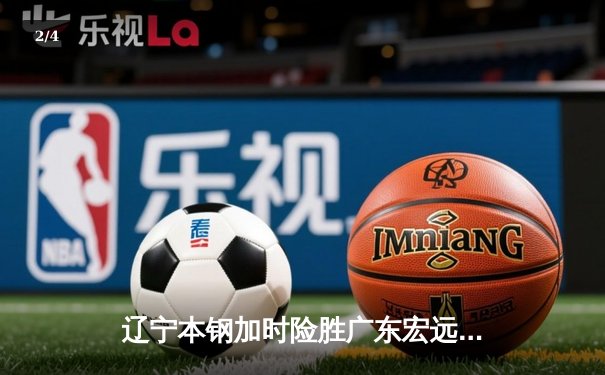 辽宁本钢加时险胜广东宏远 CBA半决赛上演史诗级对决 - 2