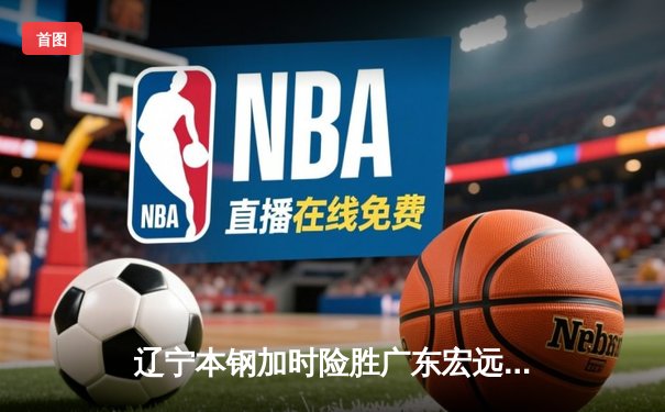 辽宁本钢加时险胜广东宏远 CBA半决赛上演史诗级对决