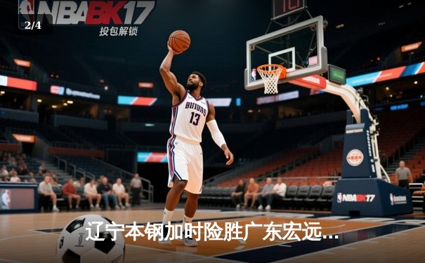 辽宁本钢加时险胜广东宏远 CBA半决赛上演史诗级对决 - 2