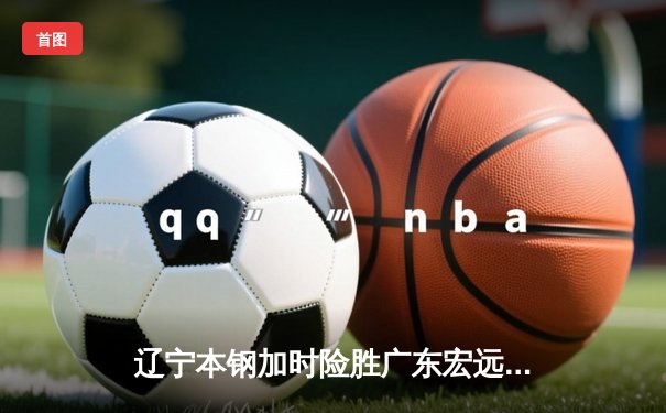 辽宁本钢加时险胜广东宏远 CBA半决赛上演史诗级对决