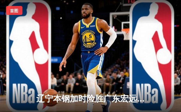 辽宁本钢加时险胜广东宏远 CBA半决赛上演史诗级对决