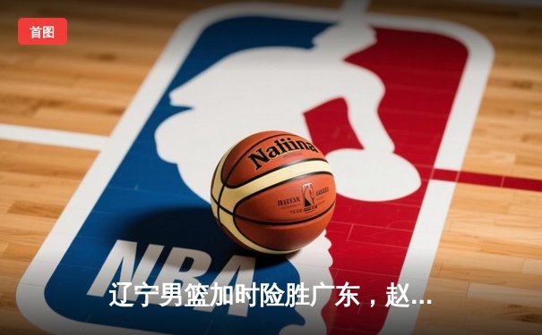 辽宁男篮加时险胜广东，赵继伟35分导演惊天逆转