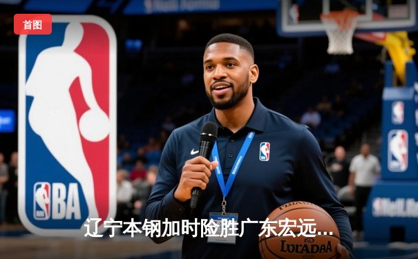 辽宁本钢加时险胜广东宏远，赵继伟33分导演惊天逆转