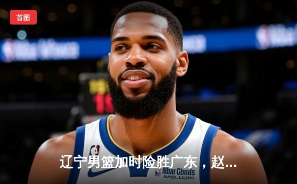 辽宁男篮加时险胜广东，赵继伟35分导演逆转好戏