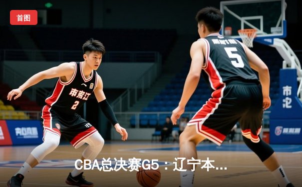 CBA总决赛G5：辽宁本钢加时险胜广东宏远，赵继伟33分加冕FMVP
