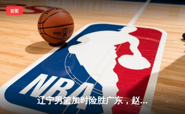 辽宁男篮加时险胜广东，赵继伟33分导演逆转好戏
