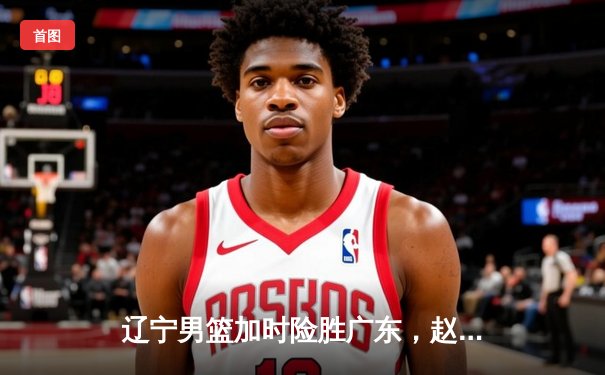辽宁男篮加时险胜广东，赵继伟33分导演逆转好戏